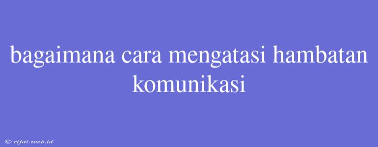 Bagaimana Cara Mengatasi Hambatan Komunikasi