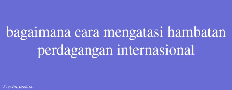 Bagaimana Cara Mengatasi Hambatan Perdagangan Internasional