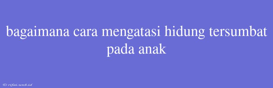 Bagaimana Cara Mengatasi Hidung Tersumbat Pada Anak