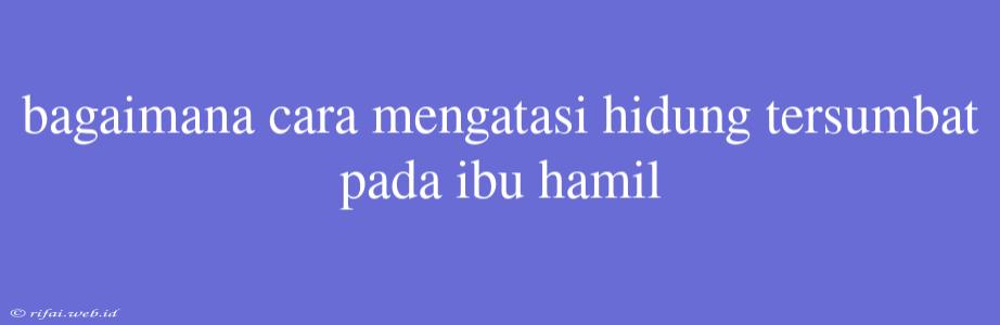 Bagaimana Cara Mengatasi Hidung Tersumbat Pada Ibu Hamil