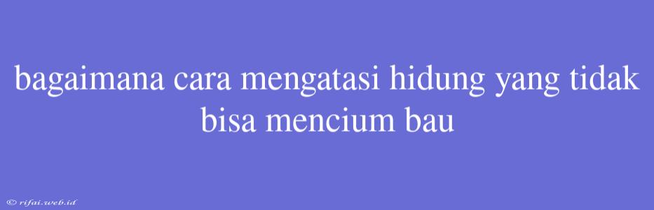 Bagaimana Cara Mengatasi Hidung Yang Tidak Bisa Mencium Bau