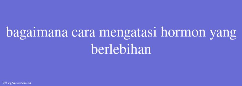 Bagaimana Cara Mengatasi Hormon Yang Berlebihan