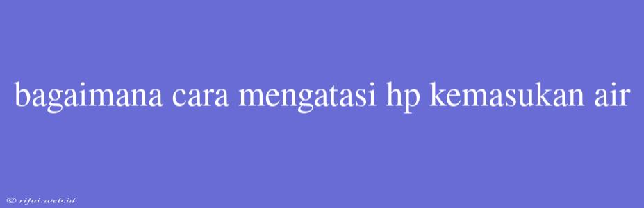 Bagaimana Cara Mengatasi Hp Kemasukan Air