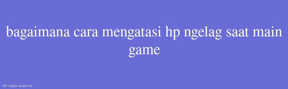 Bagaimana Cara Mengatasi Hp Ngelag Saat Main Game