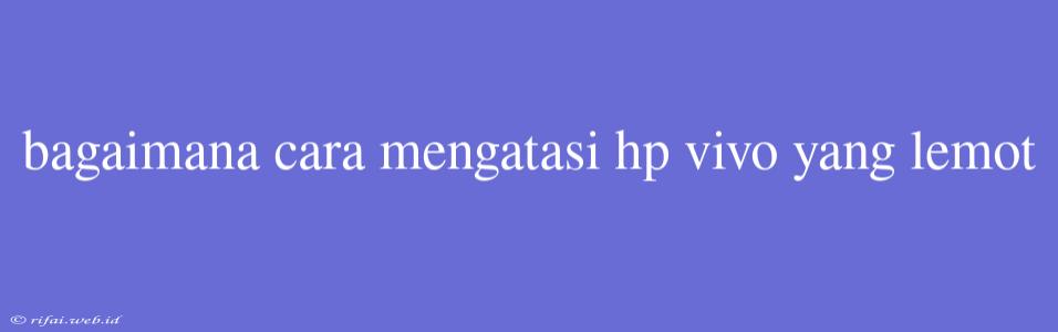 Bagaimana Cara Mengatasi Hp Vivo Yang Lemot