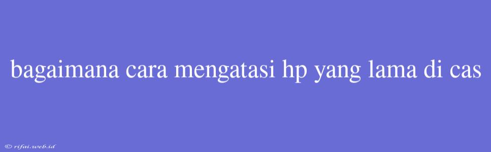 Bagaimana Cara Mengatasi Hp Yang Lama Di Cas