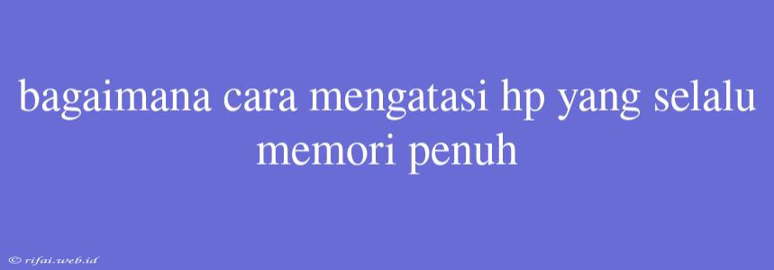 Bagaimana Cara Mengatasi Hp Yang Selalu Memori Penuh