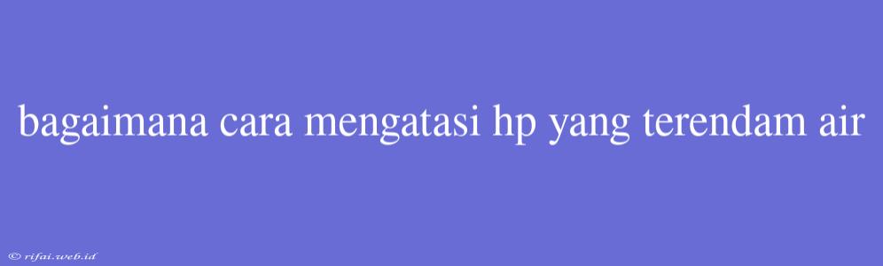 Bagaimana Cara Mengatasi Hp Yang Terendam Air