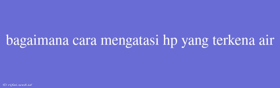 Bagaimana Cara Mengatasi Hp Yang Terkena Air