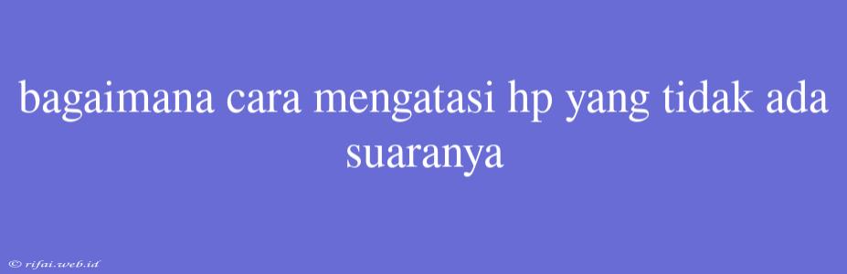 Bagaimana Cara Mengatasi Hp Yang Tidak Ada Suaranya