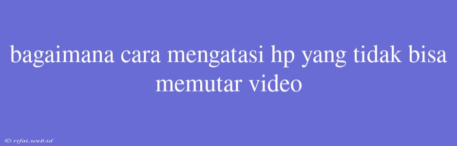 Bagaimana Cara Mengatasi Hp Yang Tidak Bisa Memutar Video