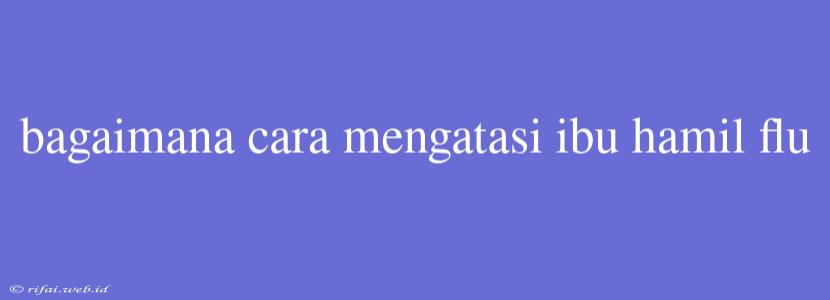 Bagaimana Cara Mengatasi Ibu Hamil Flu