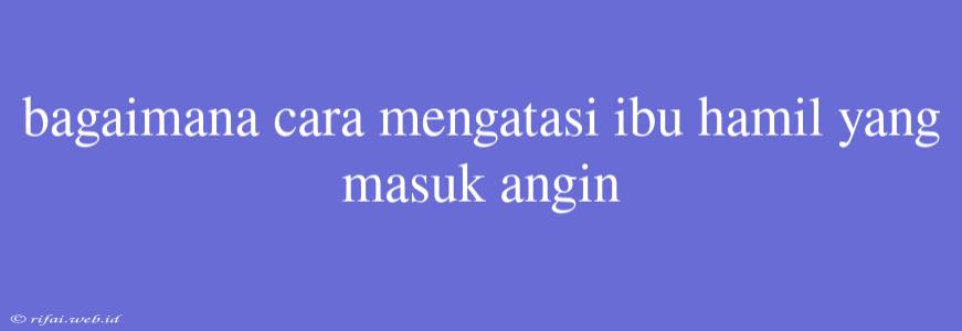 Bagaimana Cara Mengatasi Ibu Hamil Yang Masuk Angin