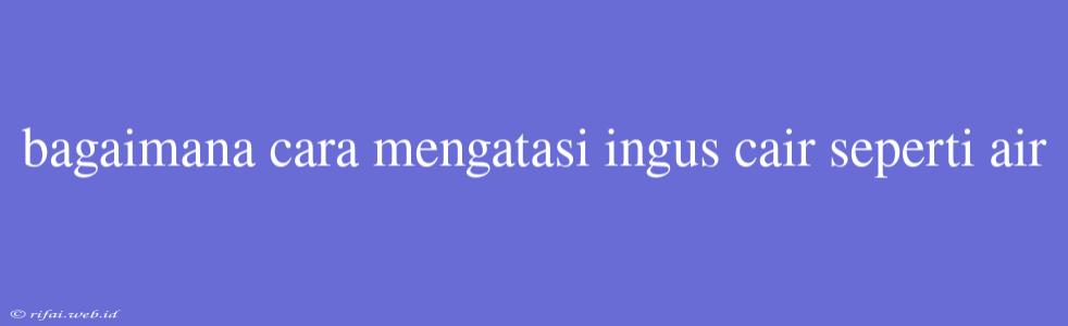 Bagaimana Cara Mengatasi Ingus Cair Seperti Air