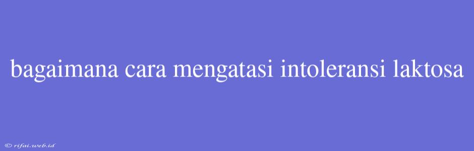 Bagaimana Cara Mengatasi Intoleransi Laktosa