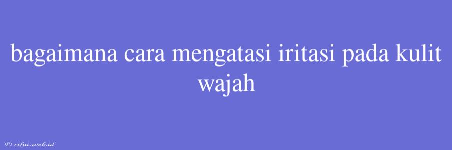 Bagaimana Cara Mengatasi Iritasi Pada Kulit Wajah