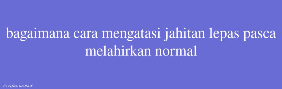 Bagaimana Cara Mengatasi Jahitan Lepas Pasca Melahirkan Normal