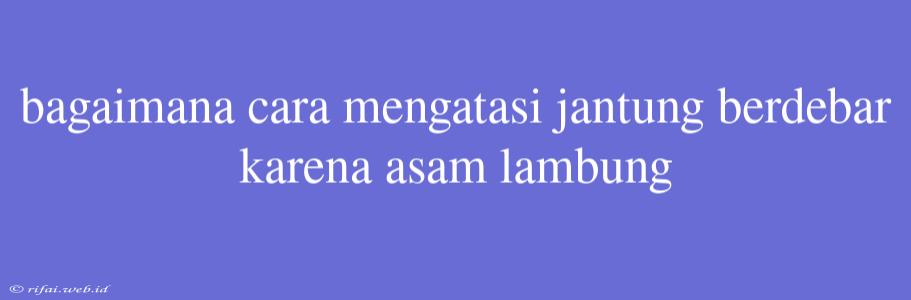 Bagaimana Cara Mengatasi Jantung Berdebar Karena Asam Lambung