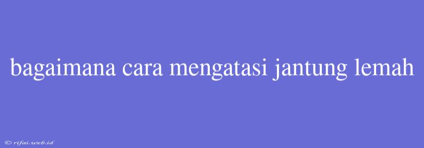 Bagaimana Cara Mengatasi Jantung Lemah