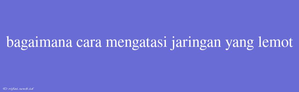 Bagaimana Cara Mengatasi Jaringan Yang Lemot