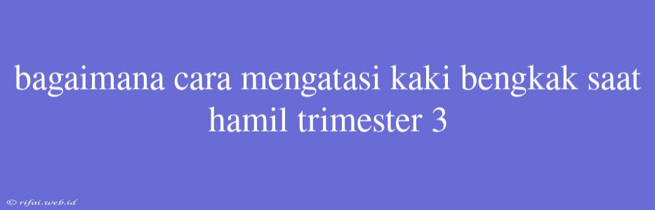 Bagaimana Cara Mengatasi Kaki Bengkak Saat Hamil Trimester 3