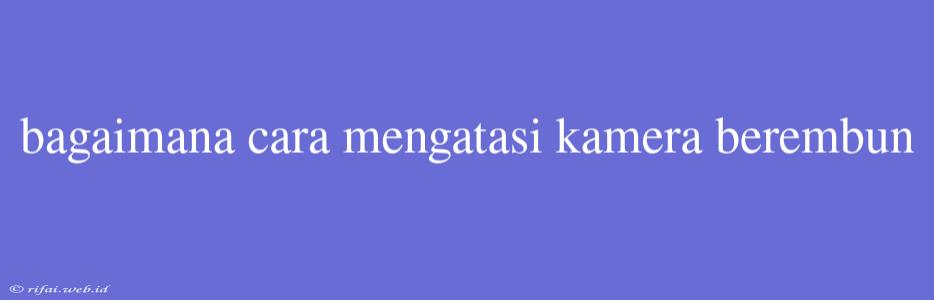 Bagaimana Cara Mengatasi Kamera Berembun