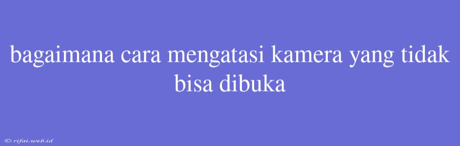 Bagaimana Cara Mengatasi Kamera Yang Tidak Bisa Dibuka