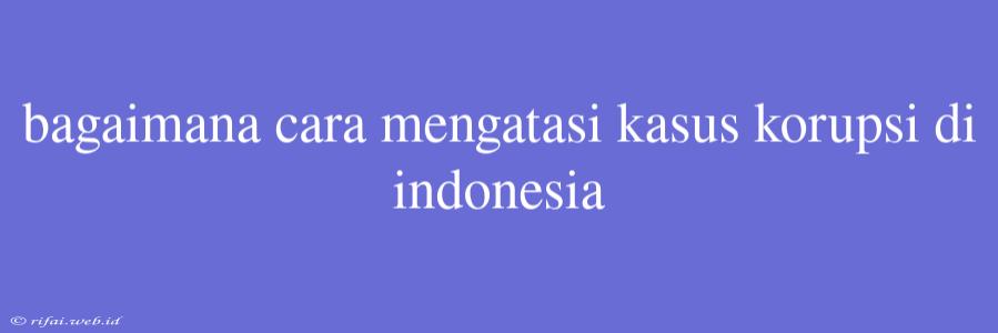 Bagaimana Cara Mengatasi Kasus Korupsi Di Indonesia