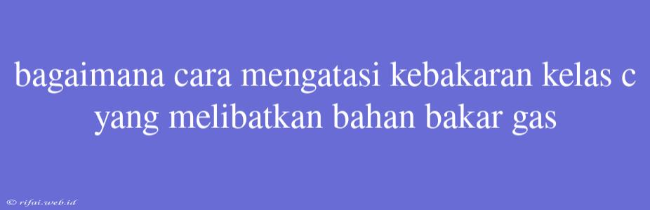 Bagaimana Cara Mengatasi Kebakaran Kelas C Yang Melibatkan Bahan Bakar Gas