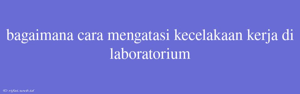 Bagaimana Cara Mengatasi Kecelakaan Kerja Di Laboratorium