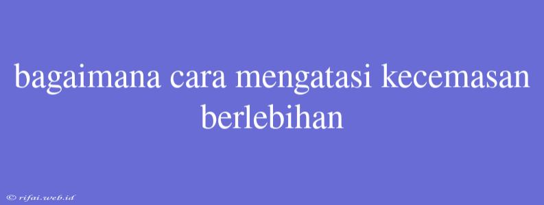 Bagaimana Cara Mengatasi Kecemasan Berlebihan