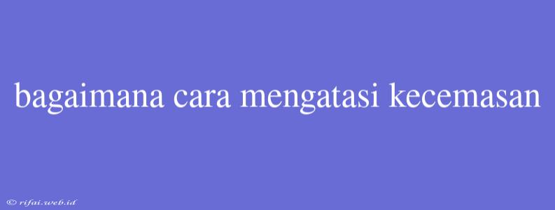 Bagaimana Cara Mengatasi Kecemasan