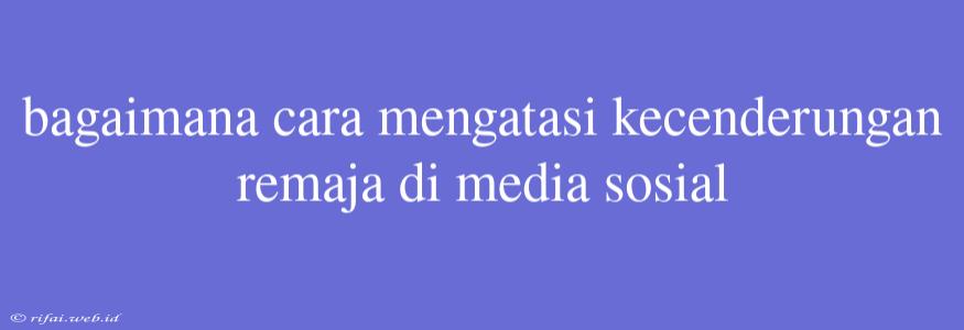 Bagaimana Cara Mengatasi Kecenderungan Remaja Di Media Sosial