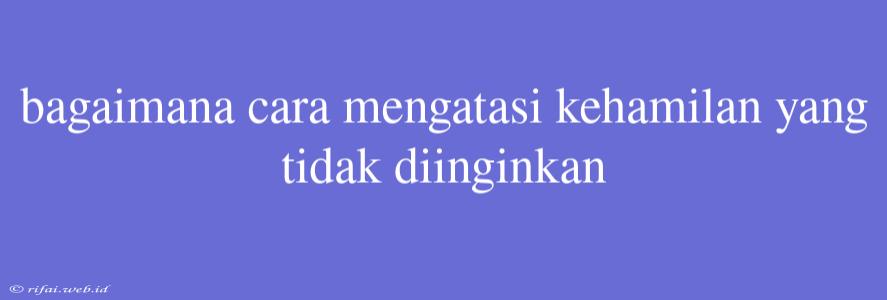 Bagaimana Cara Mengatasi Kehamilan Yang Tidak Diinginkan