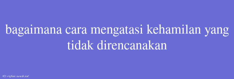 Bagaimana Cara Mengatasi Kehamilan Yang Tidak Direncanakan