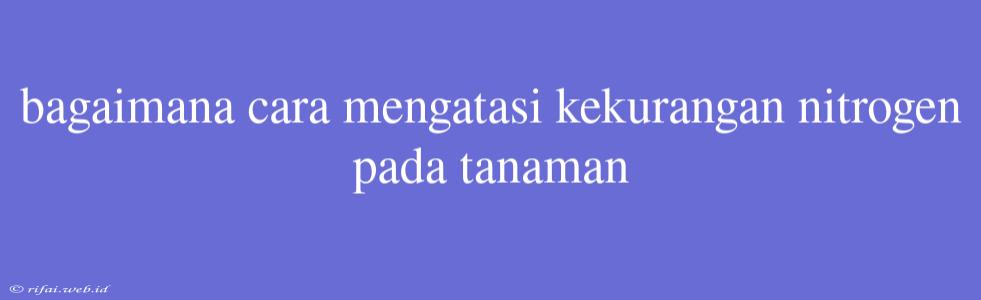 Bagaimana Cara Mengatasi Kekurangan Nitrogen Pada Tanaman