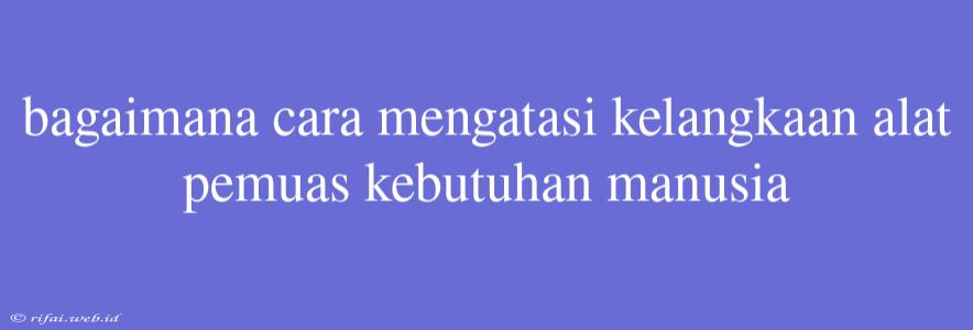 Bagaimana Cara Mengatasi Kelangkaan Alat Pemuas Kebutuhan Manusia