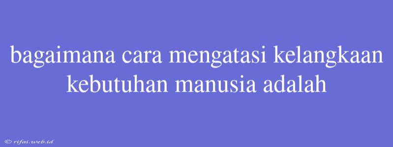 Bagaimana Cara Mengatasi Kelangkaan Kebutuhan Manusia Adalah