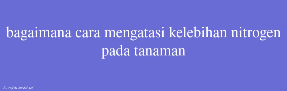 Bagaimana Cara Mengatasi Kelebihan Nitrogen Pada Tanaman