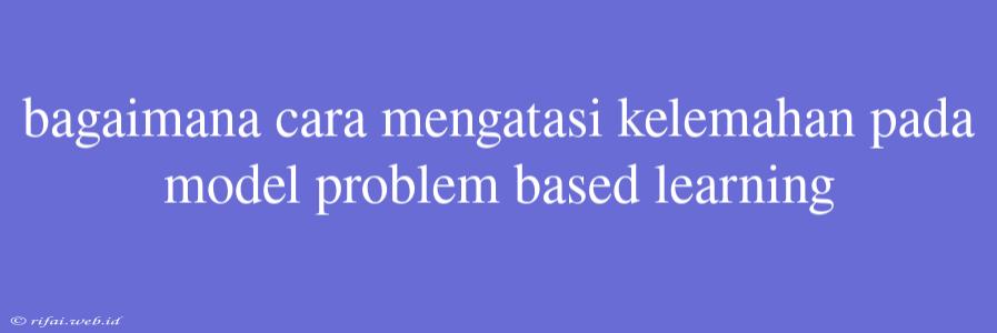 Bagaimana Cara Mengatasi Kelemahan Pada Model Problem Based Learning