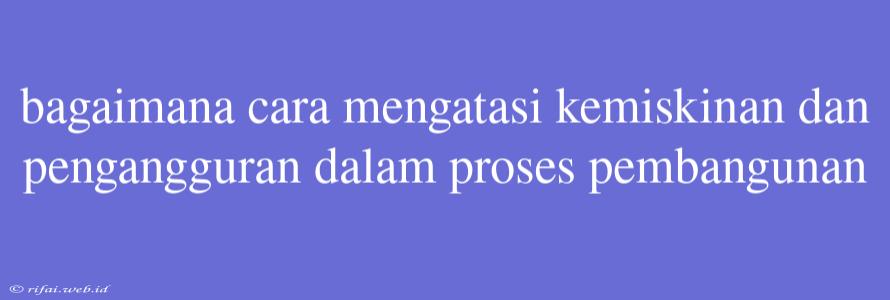 Bagaimana Cara Mengatasi Kemiskinan Dan Pengangguran Dalam Proses Pembangunan