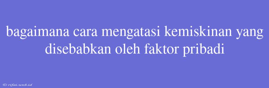 Bagaimana Cara Mengatasi Kemiskinan Yang Disebabkan Oleh Faktor Pribadi