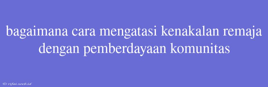 Bagaimana Cara Mengatasi Kenakalan Remaja Dengan Pemberdayaan Komunitas