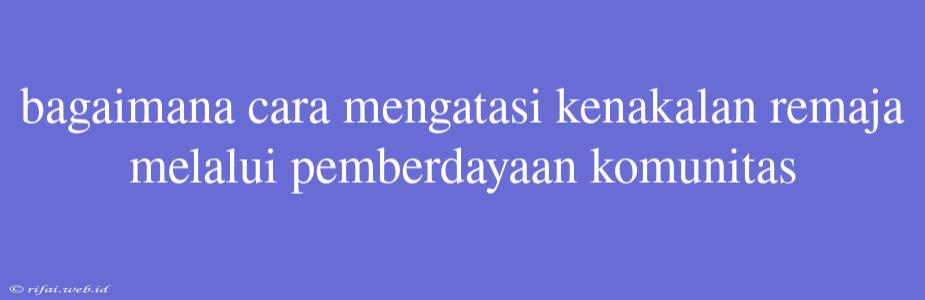 Bagaimana Cara Mengatasi Kenakalan Remaja Melalui Pemberdayaan Komunitas