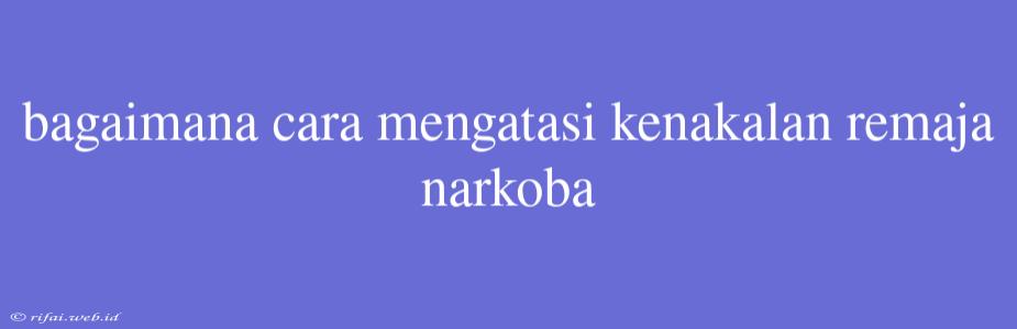 Bagaimana Cara Mengatasi Kenakalan Remaja Narkoba