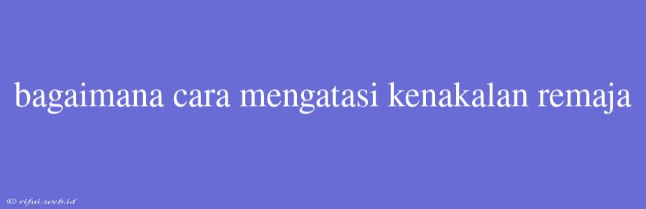 Bagaimana Cara Mengatasi Kenakalan Remaja