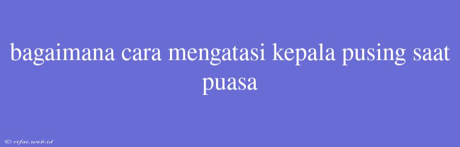 Bagaimana Cara Mengatasi Kepala Pusing Saat Puasa