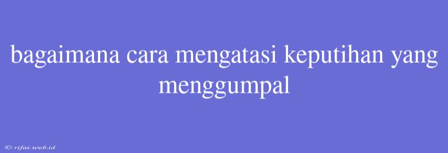 Bagaimana Cara Mengatasi Keputihan Yang Menggumpal