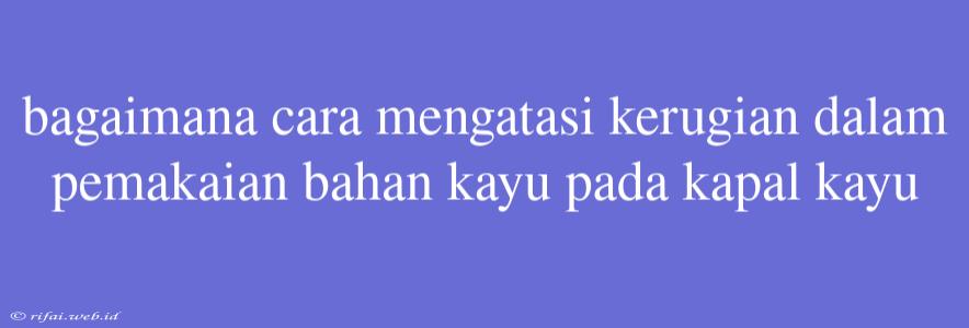 Bagaimana Cara Mengatasi Kerugian Dalam Pemakaian Bahan Kayu Pada Kapal Kayu