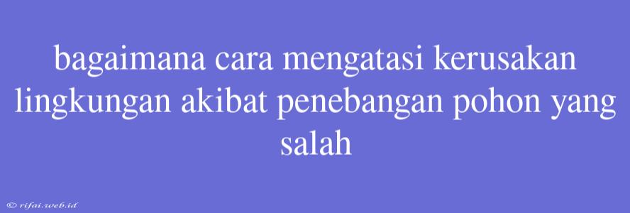 Bagaimana Cara Mengatasi Kerusakan Lingkungan Akibat Penebangan Pohon Yang Salah